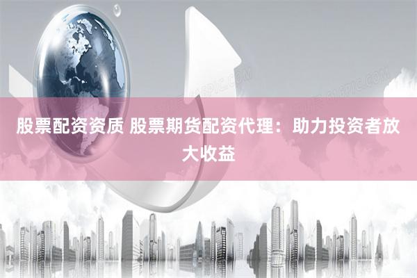 股票配资资质 股票期货配资代理：助力投资者放大收益