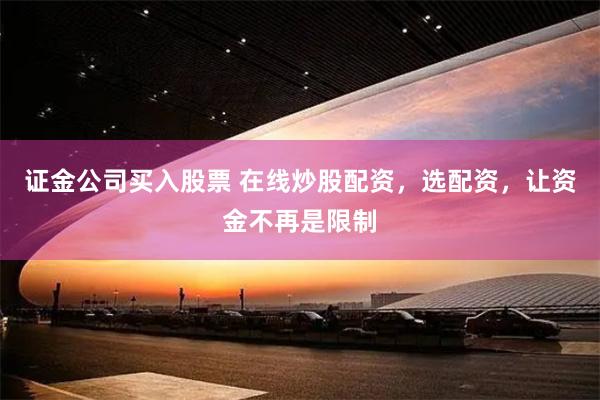 证金公司买入股票 在线炒股配资，选配资，让资金不再是限制