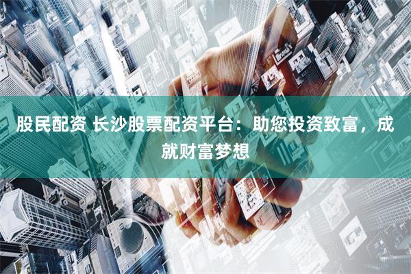 股民配资 长沙股票配资平台：助您投资致富，成就财富梦想