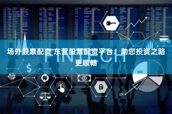 场外股票配资 东营股票配资平台：助您投资之路更顺畅