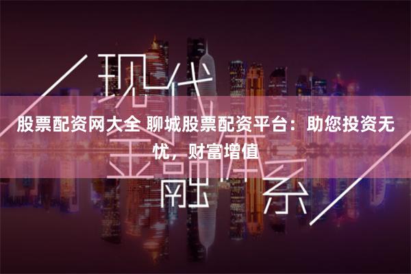 股票配资网大全 聊城股票配资平台：助您投资无忧，财富增值