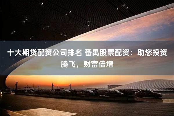 十大期货配资公司排名 番禺股票配资：助您投资腾飞，财富倍增
