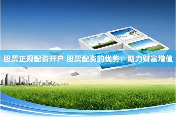 股票正规配资开户 股票配资的优势：助力财富增值