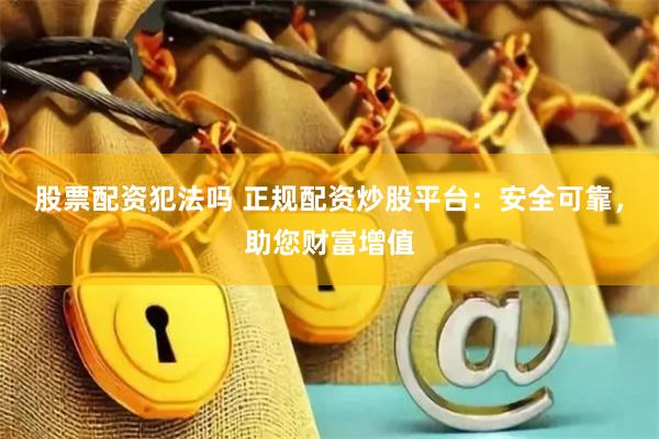 股票配资犯法吗 正规配资炒股平台：安全可靠，助您财富增值